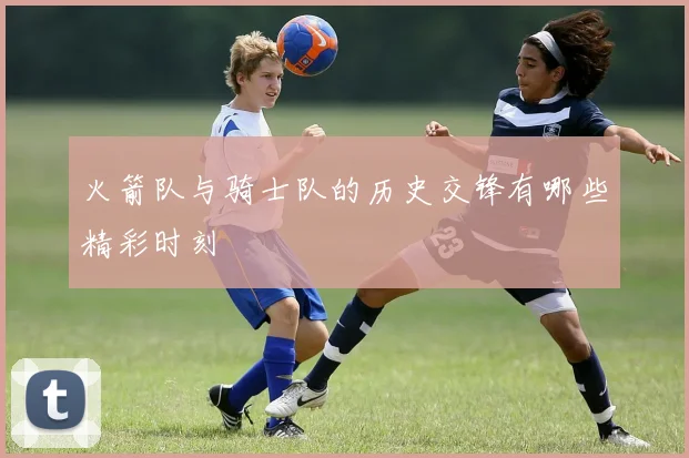 火箭队与骑士队的历史交锋有哪些精彩时刻