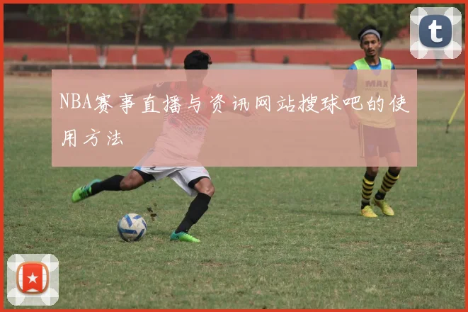 NBA赛事直播与资讯网站搜球吧的使用方法