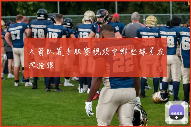 火箭队夏季联赛视频中哪些球员发挥抢眼