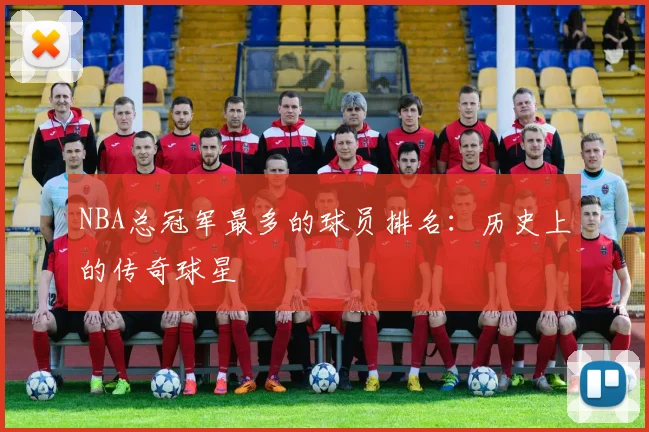 NBA总冠军最多的球员排名：历史上的传奇球星